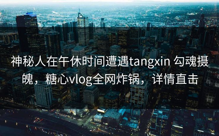 神秘人在午休时间遭遇tangxin 勾魂摄魄，糖心vlog全网炸锅，详情直击
