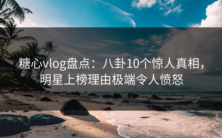 糖心vlog盘点：八卦10个惊人真相，明星上榜理由极端令人愤怒