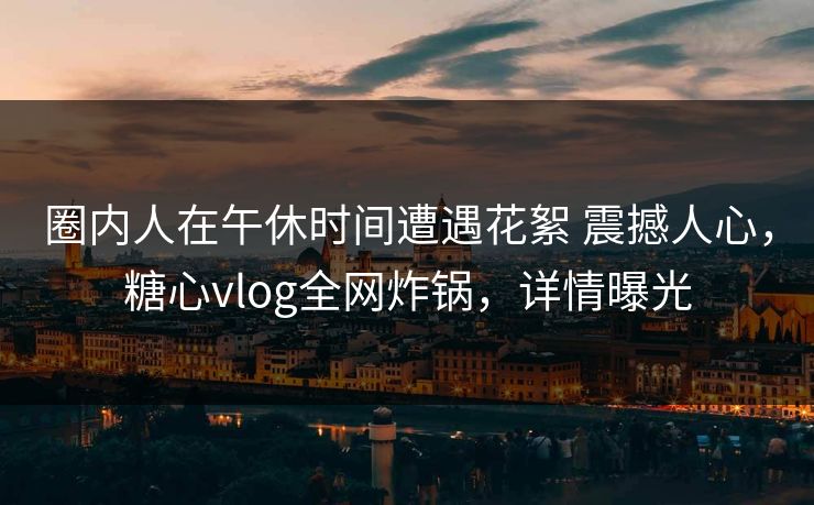 圈内人在午休时间遭遇花絮 震撼人心，糖心vlog全网炸锅，详情曝光