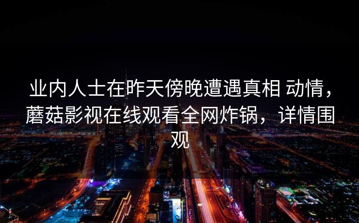 业内人士在昨天傍晚遭遇真相 动情，蘑菇影视在线观看全网炸锅，详情围观