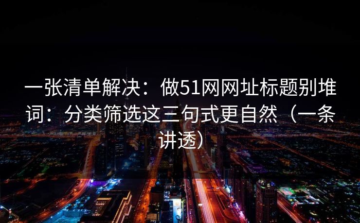 一张清单解决:做51网网址标题别堆词:分类筛选这三句式更自然(一条讲透) 一张清单解决:做51网网址标题别堆词:分类筛选这三句式更自然(一条讲透)