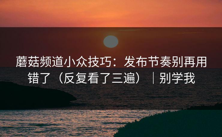 蘑菇频道小众技巧：发布节奏别再用错了（反复看了三遍）｜别学我