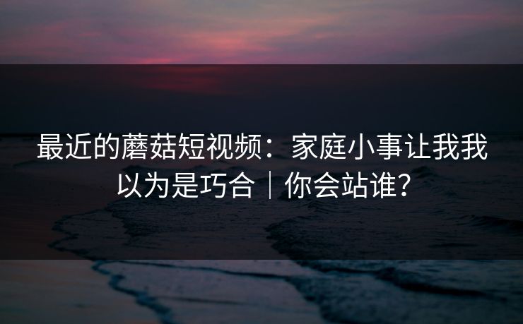 最近的蘑菇短视频：家庭小事让我我以为是巧合｜你会站谁？