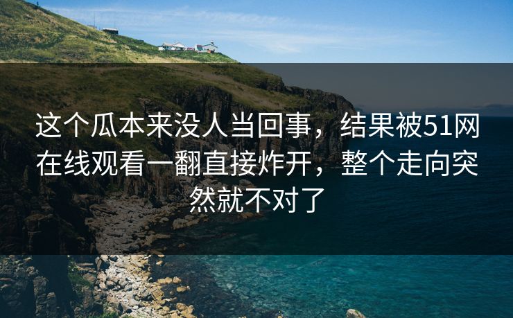 这个瓜本来没人当回事,结果被51网在线观看一翻直接炸开,整个走向突然就不对了 这个瓜本来没人当回事,结果被51网在线观看一翻直接炸开,整个走向突然就不对了