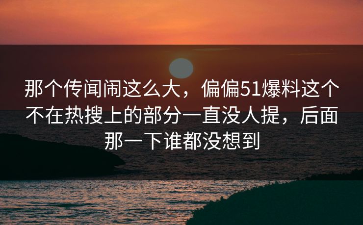 那个传闻闹这么大，偏偏51爆料这个不在热搜上的部分一直没人提，后面那一下谁都没想到