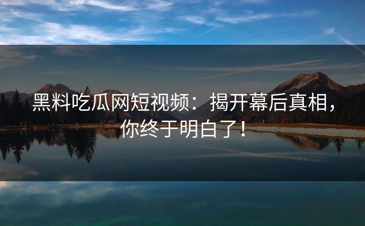 黑料吃瓜网短视频：揭开幕后真相，你终于明白了！