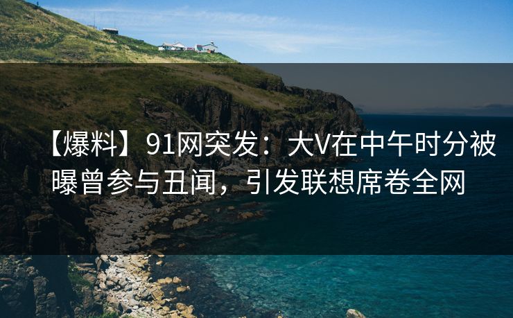 【爆料】91网突发：大V在中午时分被曝曾参与丑闻，引发联想席卷全网
