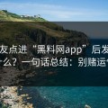 我朋友点进“黑料网app”后发生了什么？一句话总结：别赌运气