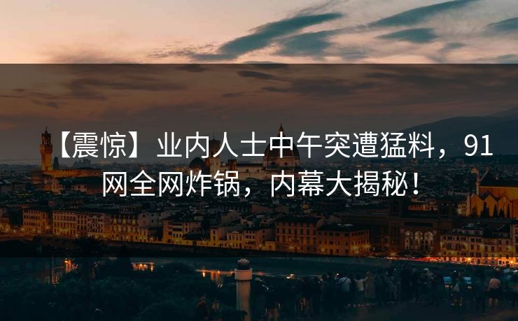 【震惊】业内人士中午突遭猛料,91网全网炸锅,内幕大揭秘! 【震惊】业内人士中午突遭猛料,91网全网炸锅,内幕大揭秘!
