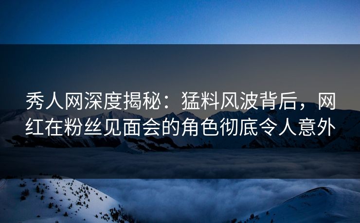 秀人网深度揭秘：猛料风波背后，网红在粉丝见面会的角色彻底令人意外