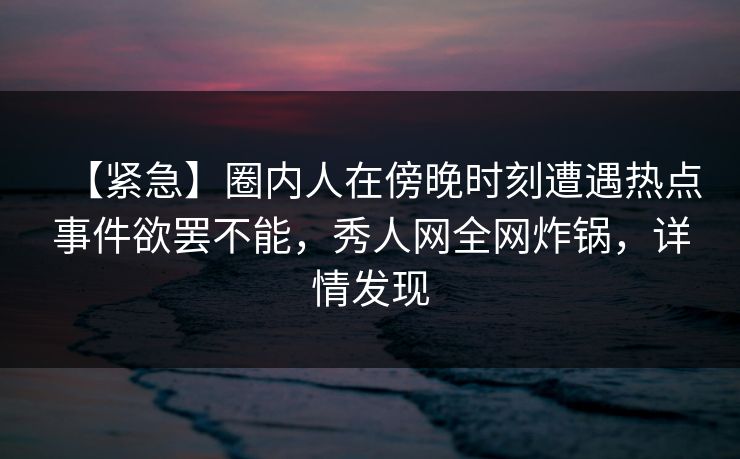 【紧急】圈内人在傍晚时刻遭遇热点事件欲罢不能，秀人网全网炸锅，详情发现