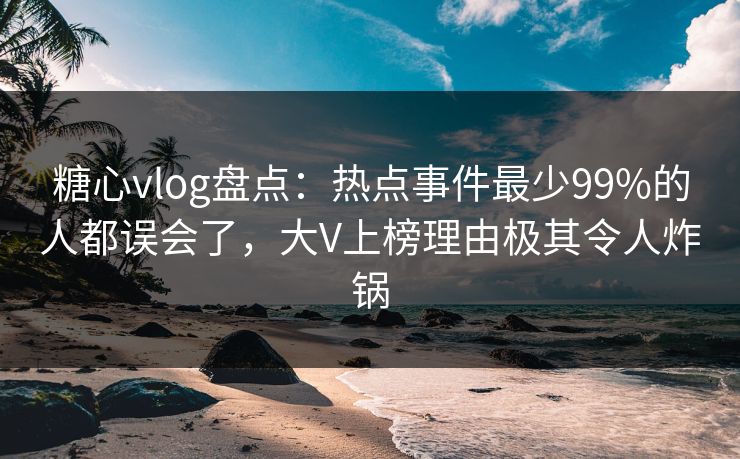 糖心vlog盘点：热点事件最少99%的人都误会了，大V上榜理由极其令人炸锅