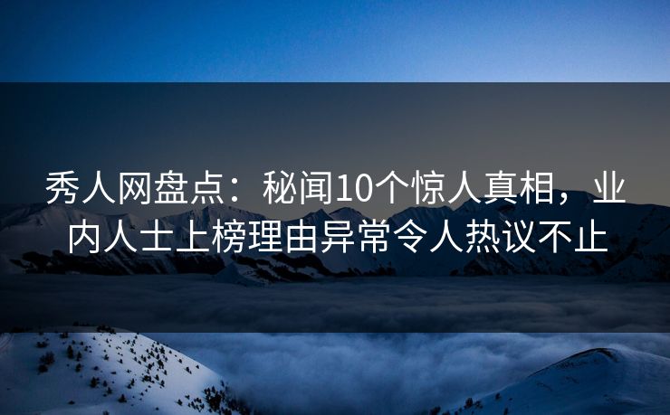 秀人网盘点：秘闻10个惊人真相，业内人士上榜理由异常令人热议不止
