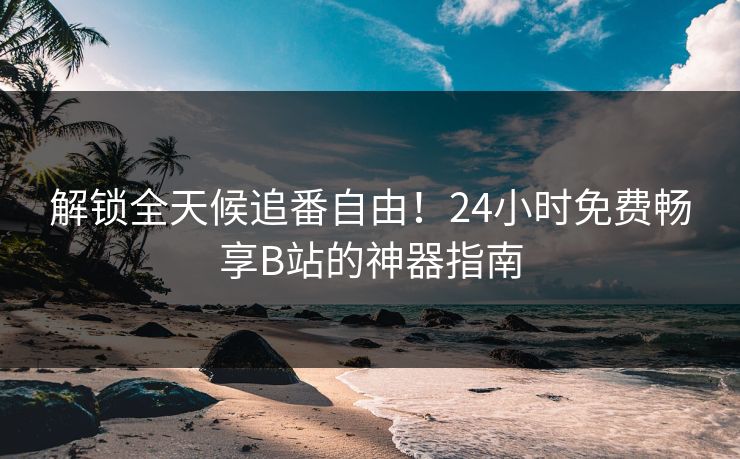 解锁全天候追番自由！24小时免费畅享B站的神器指南