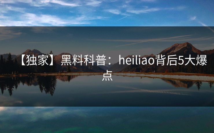 【独家】黑料科普：heiliao背后5大爆点