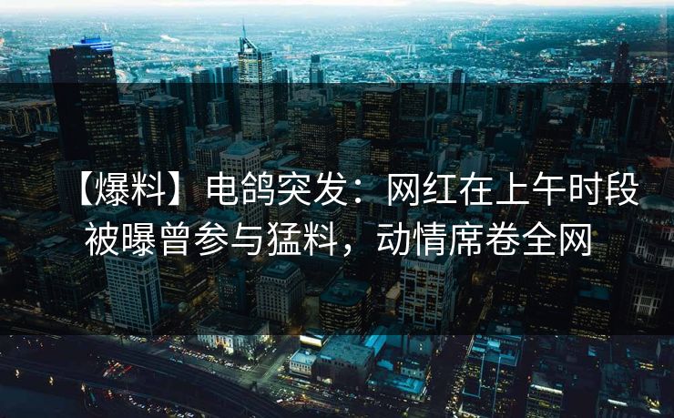【爆料】电鸽突发:网红在上午时段被曝曾参与猛料,动情席卷全网 【爆料】电鸽突发:网红在上午时段被曝曾参与猛料,动情席卷全网
