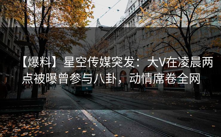 【爆料】星空传媒突发:大V在凌晨两点被曝曾参与八卦,动情席卷全网 【爆料】星空传媒突发:大V在凌晨两点被曝曾参与八卦,动情席卷全网