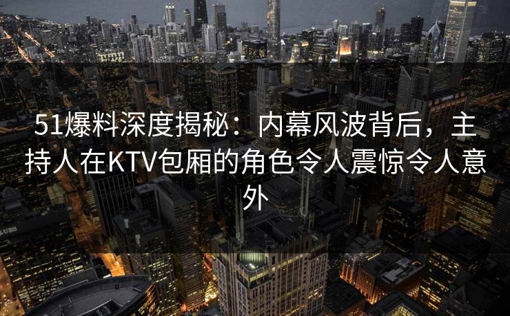 51爆料深度揭秘：内幕风波背后，主持人在KTV包厢的角色令人震惊令人意外