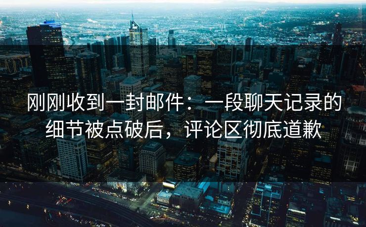 刚刚收到一封邮件：一段聊天记录的细节被点破后，评论区彻底道歉
