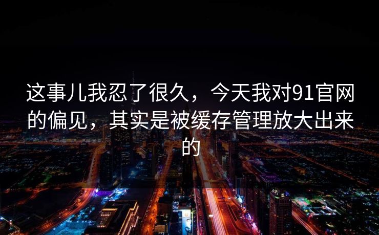 这事儿我忍了很久，今天我对91官网的偏见，其实是被缓存管理放大出来的